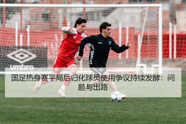 国足热身赛平局后归化球员使用争议持续发酵：问题与出路