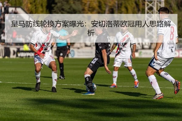 皇马防线轮换方案曝光：安切洛蒂欧冠用人思路解析